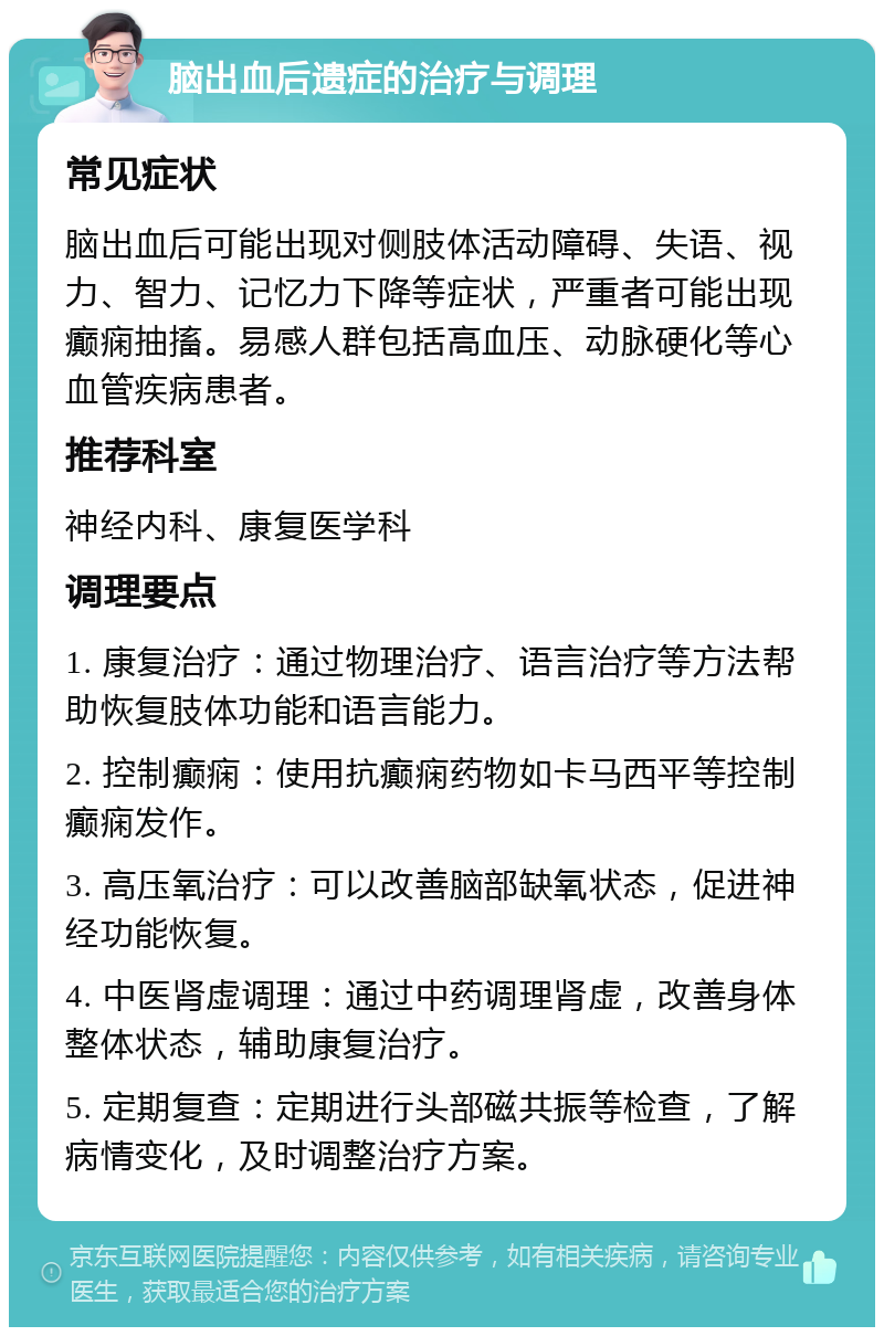 脑出血后遗症的治疗与调理 常见症状 脑出血后可能出现对侧肢体活动障碍、失语、视力、智力、记忆力下降等症状，严重者可能出现癫痫抽搐。易感人群包括高血压、动脉硬化等心血管疾病患者。 推荐科室 神经内科、康复医学科 调理要点 1. 康复治疗：通过物理治疗、语言治疗等方法帮助恢复肢体功能和语言能力。 2. 控制癫痫：使用抗癫痫药物如卡马西平等控制癫痫发作。 3. 高压氧治疗：可以改善脑部缺氧状态，促进神经功能恢复。 4. 中医肾虚调理：通过中药调理肾虚，改善身体整体状态，辅助康复治疗。 5. 定期复查：定期进行头部磁共振等检查，了解病情变化，及时调整治疗方案。