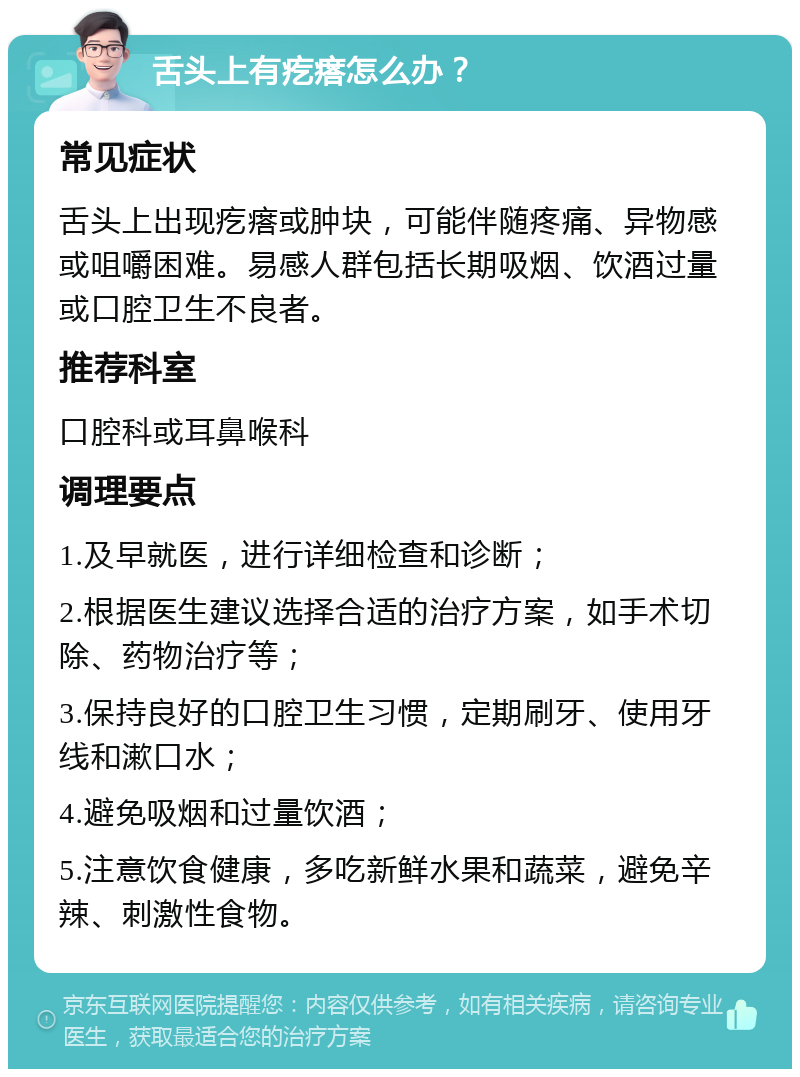 舌头上有疙瘩怎么办？ 常见症状 舌头上出现疙瘩或肿块，可能伴随疼痛、异物感或咀嚼困难。易感人群包括长期吸烟、饮酒过量或口腔卫生不良者。 推荐科室 口腔科或耳鼻喉科 调理要点 1.及早就医，进行详细检查和诊断； 2.根据医生建议选择合适的治疗方案，如手术切除、药物治疗等； 3.保持良好的口腔卫生习惯，定期刷牙、使用牙线和漱口水； 4.避免吸烟和过量饮酒； 5.注意饮食健康，多吃新鲜水果和蔬菜，避免辛辣、刺激性食物。