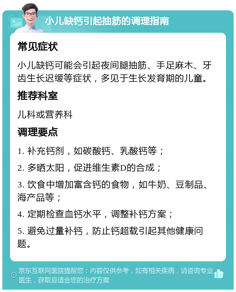 小儿缺钙引起抽筋的调理指南 常见症状 小儿缺钙可能会引起夜间腿抽筋、手足麻木、牙齿生长迟缓等症状，多见于生长发育期的儿童。 推荐科室 儿科或营养科 调理要点 1. 补充钙剂，如碳酸钙、乳酸钙等； 2. 多晒太阳，促进维生素D的合成； 3. 饮食中增加富含钙的食物，如牛奶、豆制品、海产品等； 4. 定期检查血钙水平，调整补钙方案； 5. 避免过量补钙，防止钙超载引起其他健康问题。