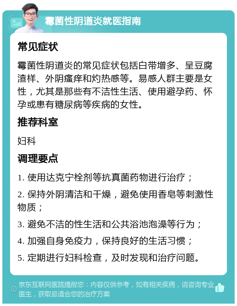 霉菌性阴道炎就医指南 常见症状 霉菌性阴道炎的常见症状包括白带增多、呈豆腐渣样、外阴瘙痒和灼热感等。易感人群主要是女性，尤其是那些有不洁性生活、使用避孕药、怀孕或患有糖尿病等疾病的女性。 推荐科室 妇科 调理要点 1. 使用达克宁栓剂等抗真菌药物进行治疗； 2. 保持外阴清洁和干燥，避免使用香皂等刺激性物质； 3. 避免不洁的性生活和公共浴池泡澡等行为； 4. 加强自身免疫力，保持良好的生活习惯； 5. 定期进行妇科检查，及时发现和治疗问题。