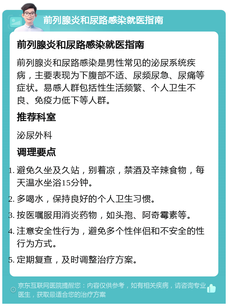 前列腺炎和尿路感染就医指南 前列腺炎和尿路感染就医指南 前列腺炎和尿路感染是男性常见的泌尿系统疾病，主要表现为下腹部不适、尿频尿急、尿痛等症状。易感人群包括性生活频繁、个人卫生不良、免疫力低下等人群。 推荐科室 泌尿外科 调理要点 避免久坐及久站，别着凉，禁酒及辛辣食物，每天温水坐浴15分钟。 多喝水，保持良好的个人卫生习惯。 按医嘱服用消炎药物，如头孢、阿奇霉素等。 注意安全性行为，避免多个性伴侣和不安全的性行为方式。 定期复查，及时调整治疗方案。