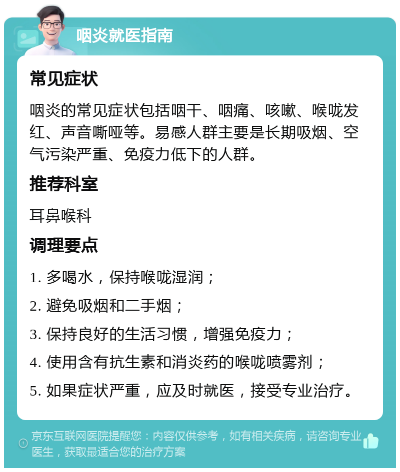 咽炎就医指南 常见症状 咽炎的常见症状包括咽干、咽痛、咳嗽、喉咙发红、声音嘶哑等。易感人群主要是长期吸烟、空气污染严重、免疫力低下的人群。 推荐科室 耳鼻喉科 调理要点 1. 多喝水，保持喉咙湿润； 2. 避免吸烟和二手烟； 3. 保持良好的生活习惯，增强免疫力； 4. 使用含有抗生素和消炎药的喉咙喷雾剂； 5. 如果症状严重，应及时就医，接受专业治疗。