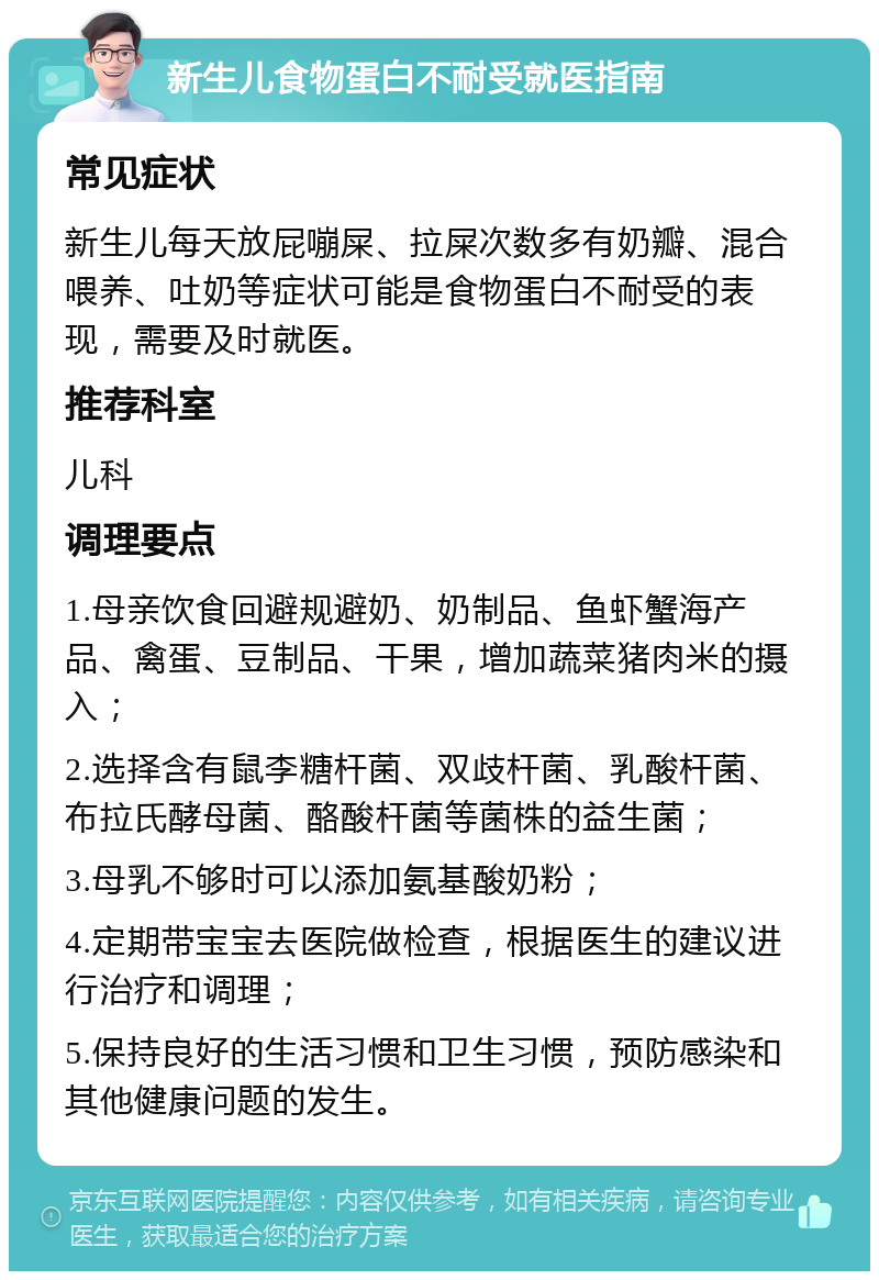 新生儿食物蛋白不耐受就医指南 常见症状 新生儿每天放屁嘣屎、拉屎次数多有奶瓣、混合喂养、吐奶等症状可能是食物蛋白不耐受的表现，需要及时就医。 推荐科室 儿科 调理要点 1.母亲饮食回避规避奶、奶制品、鱼虾蟹海产品、禽蛋、豆制品、干果，增加蔬菜猪肉米的摄入； 2.选择含有鼠李糖杆菌、双歧杆菌、乳酸杆菌、布拉氏酵母菌、酪酸杆菌等菌株的益生菌； 3.母乳不够时可以添加氨基酸奶粉； 4.定期带宝宝去医院做检查，根据医生的建议进行治疗和调理； 5.保持良好的生活习惯和卫生习惯，预防感染和其他健康问题的发生。