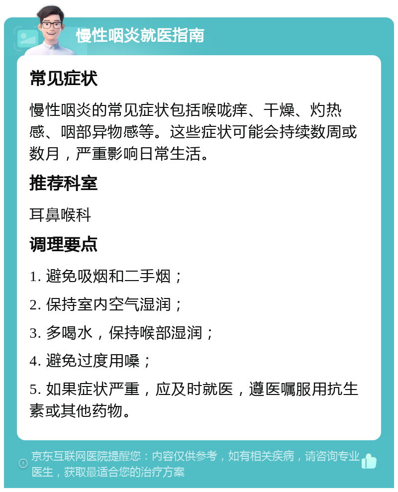 慢性咽炎就医指南 常见症状 慢性咽炎的常见症状包括喉咙痒、干燥、灼热感、咽部异物感等。这些症状可能会持续数周或数月，严重影响日常生活。 推荐科室 耳鼻喉科 调理要点 1. 避免吸烟和二手烟； 2. 保持室内空气湿润； 3. 多喝水，保持喉部湿润； 4. 避免过度用嗓； 5. 如果症状严重，应及时就医，遵医嘱服用抗生素或其他药物。