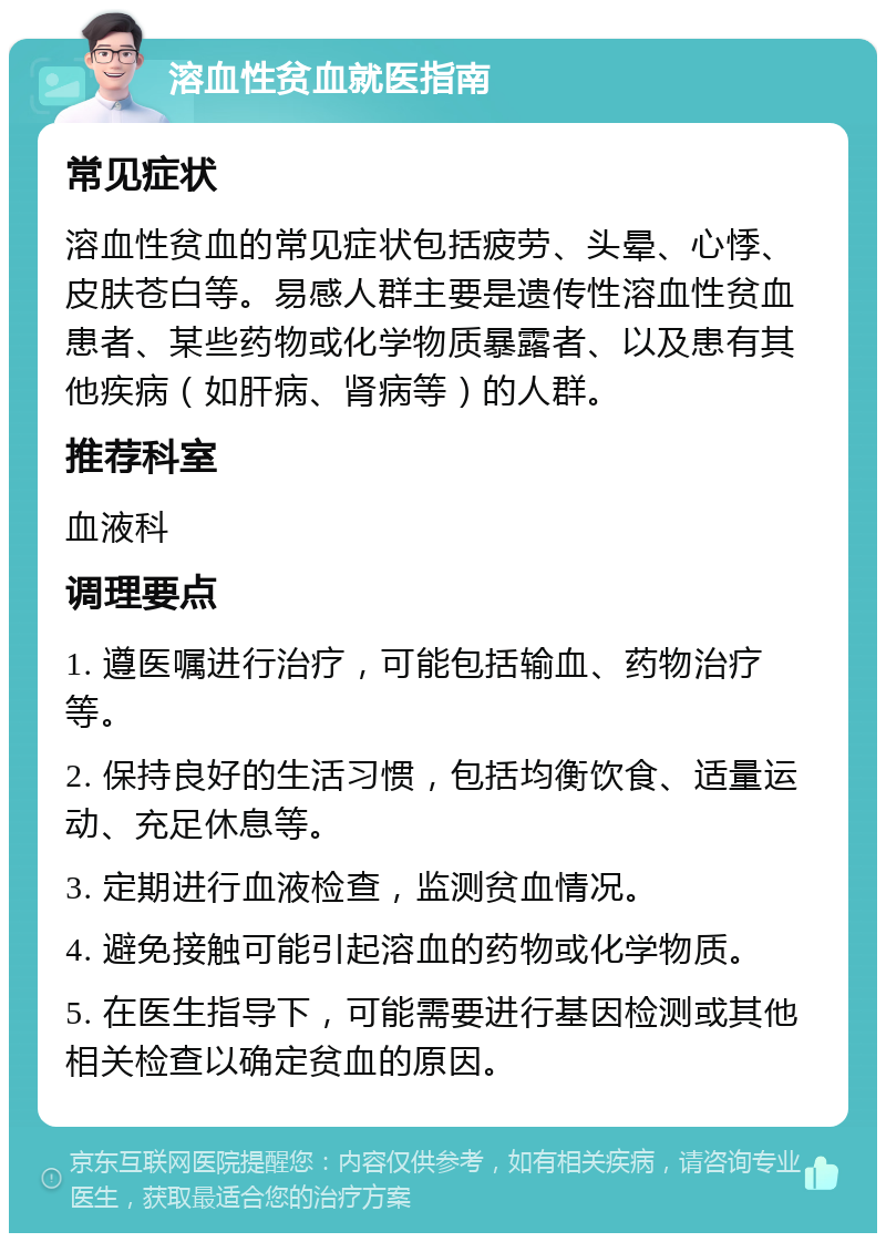 溶血性贫血就医指南 常见症状 溶血性贫血的常见症状包括疲劳、头晕、心悸、皮肤苍白等。易感人群主要是遗传性溶血性贫血患者、某些药物或化学物质暴露者、以及患有其他疾病（如肝病、肾病等）的人群。 推荐科室 血液科 调理要点 1. 遵医嘱进行治疗，可能包括输血、药物治疗等。 2. 保持良好的生活习惯，包括均衡饮食、适量运动、充足休息等。 3. 定期进行血液检查，监测贫血情况。 4. 避免接触可能引起溶血的药物或化学物质。 5. 在医生指导下，可能需要进行基因检测或其他相关检查以确定贫血的原因。