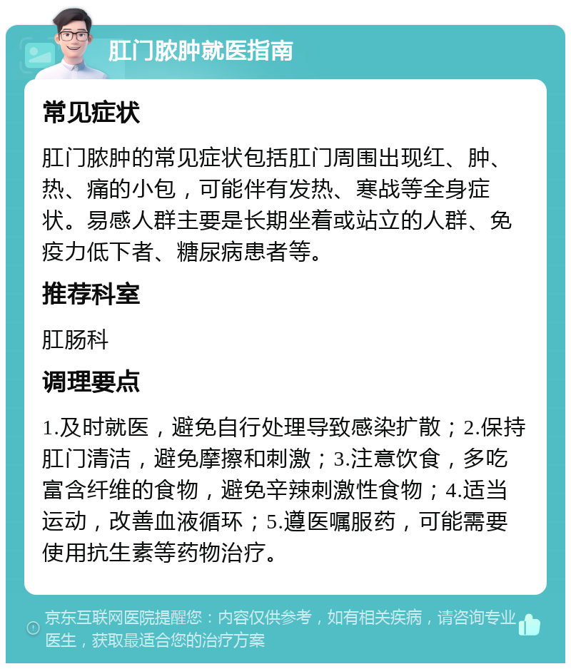 肛门脓肿就医指南 常见症状 肛门脓肿的常见症状包括肛门周围出现红、肿、热、痛的小包，可能伴有发热、寒战等全身症状。易感人群主要是长期坐着或站立的人群、免疫力低下者、糖尿病患者等。 推荐科室 肛肠科 调理要点 1.及时就医，避免自行处理导致感染扩散；2.保持肛门清洁，避免摩擦和刺激；3.注意饮食，多吃富含纤维的食物，避免辛辣刺激性食物；4.适当运动，改善血液循环；5.遵医嘱服药，可能需要使用抗生素等药物治疗。