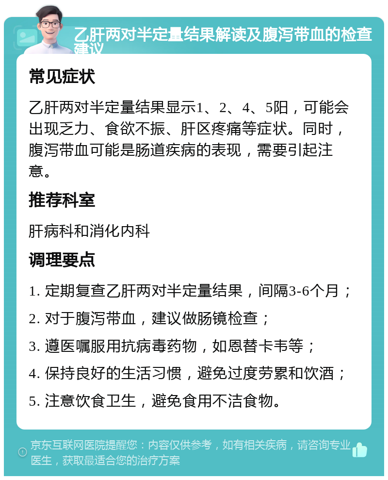 乙肝两对半定量结果解读及腹泻带血的检查建议 常见症状 乙肝两对半定量结果显示1、2、4、5阳，可能会出现乏力、食欲不振、肝区疼痛等症状。同时，腹泻带血可能是肠道疾病的表现，需要引起注意。 推荐科室 肝病科和消化内科 调理要点 1. 定期复查乙肝两对半定量结果，间隔3-6个月； 2. 对于腹泻带血，建议做肠镜检查； 3. 遵医嘱服用抗病毒药物，如恩替卡韦等； 4. 保持良好的生活习惯，避免过度劳累和饮酒； 5. 注意饮食卫生，避免食用不洁食物。