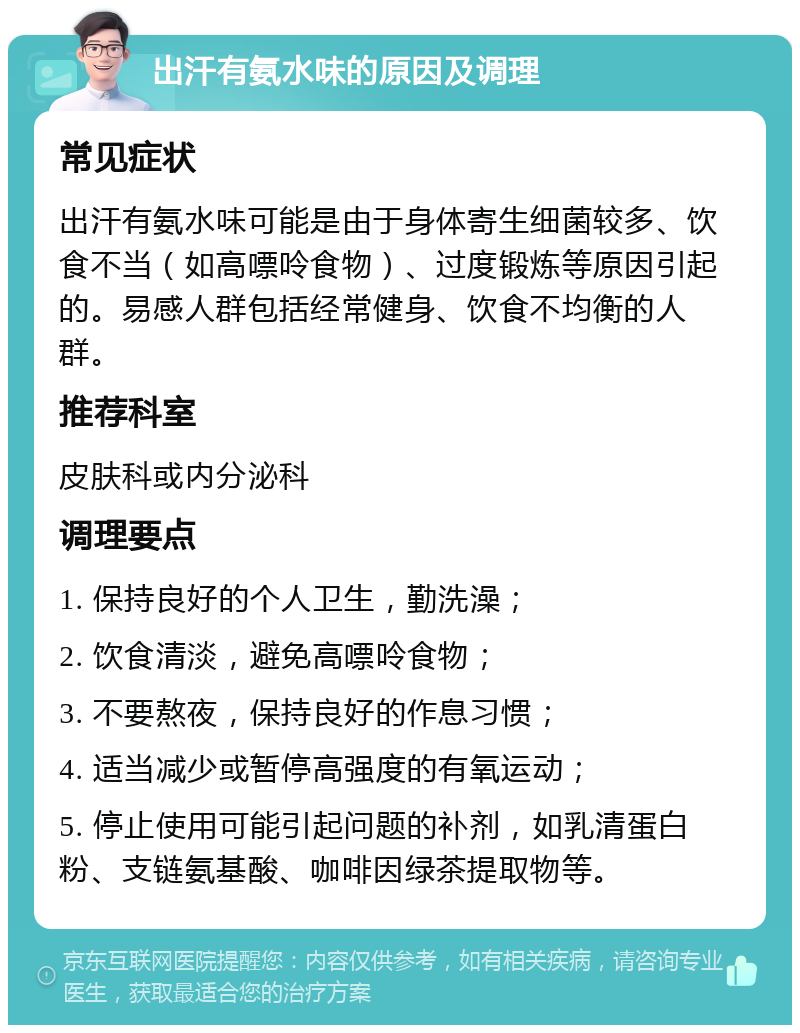 出汗有氨水味的原因及调理 常见症状 出汗有氨水味可能是由于身体寄生细菌较多、饮食不当（如高嘌呤食物）、过度锻炼等原因引起的。易感人群包括经常健身、饮食不均衡的人群。 推荐科室 皮肤科或内分泌科 调理要点 1. 保持良好的个人卫生，勤洗澡； 2. 饮食清淡，避免高嘌呤食物； 3. 不要熬夜，保持良好的作息习惯； 4. 适当减少或暂停高强度的有氧运动； 5. 停止使用可能引起问题的补剂，如乳清蛋白粉、支链氨基酸、咖啡因绿茶提取物等。