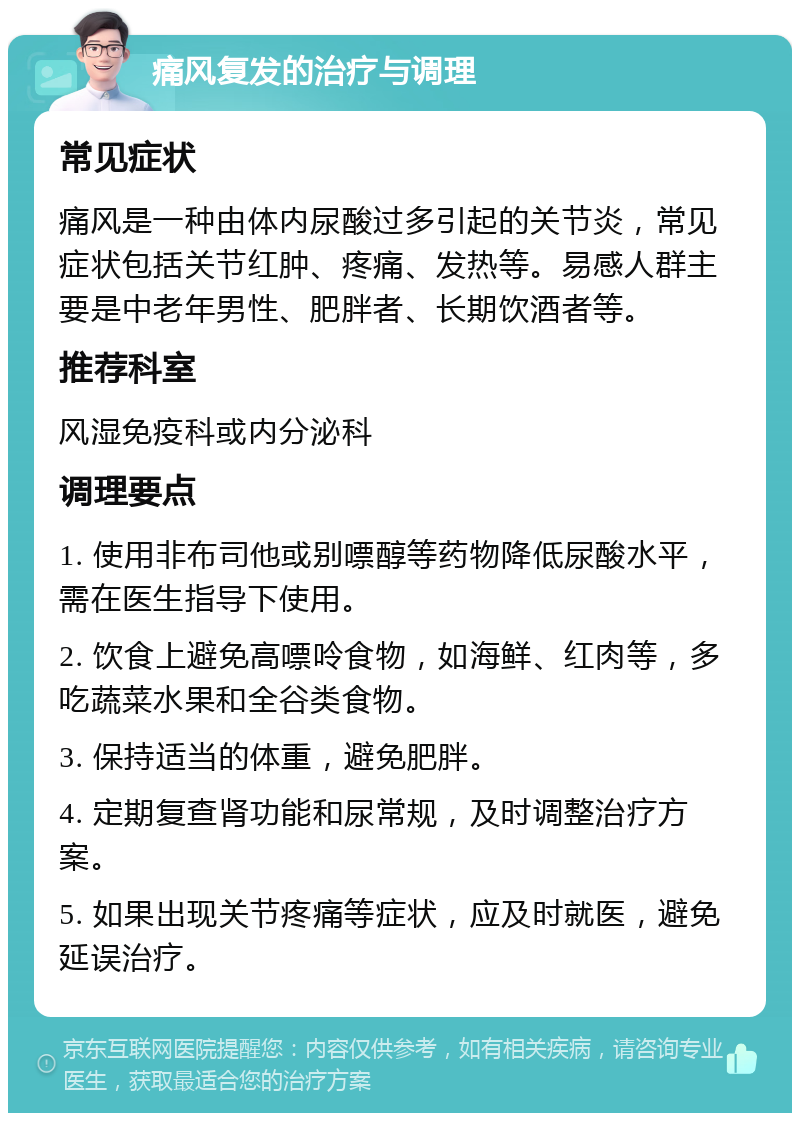 痛风复发的治疗与调理 常见症状 痛风是一种由体内尿酸过多引起的关节炎，常见症状包括关节红肿、疼痛、发热等。易感人群主要是中老年男性、肥胖者、长期饮酒者等。 推荐科室 风湿免疫科或内分泌科 调理要点 1. 使用非布司他或别嘌醇等药物降低尿酸水平，需在医生指导下使用。 2. 饮食上避免高嘌呤食物，如海鲜、红肉等，多吃蔬菜水果和全谷类食物。 3. 保持适当的体重，避免肥胖。 4. 定期复查肾功能和尿常规，及时调整治疗方案。 5. 如果出现关节疼痛等症状，应及时就医，避免延误治疗。