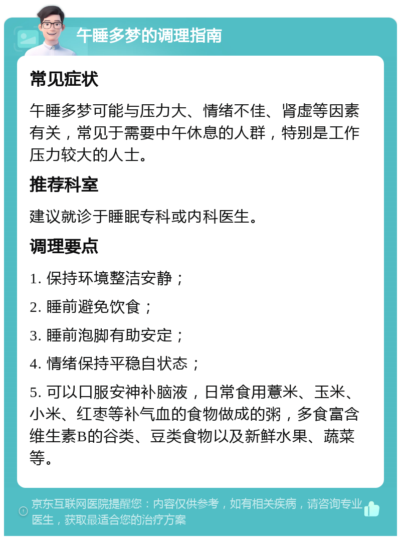 午睡多梦的调理指南 常见症状 午睡多梦可能与压力大、情绪不佳、肾虚等因素有关，常见于需要中午休息的人群，特别是工作压力较大的人士。 推荐科室 建议就诊于睡眠专科或内科医生。 调理要点 1. 保持环境整洁安静； 2. 睡前避免饮食； 3. 睡前泡脚有助安定； 4. 情绪保持平稳自状态； 5. 可以口服安神补脑液，日常食用薏米、玉米、小米、红枣等补气血的食物做成的粥，多食富含维生素B的谷类、豆类食物以及新鲜水果、蔬菜等。