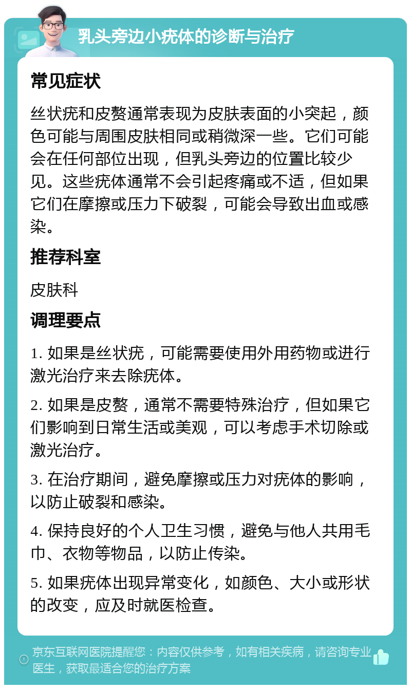 乳头旁边小疣体的诊断与治疗 常见症状 丝状疣和皮赘通常表现为皮肤表面的小突起，颜色可能与周围皮肤相同或稍微深一些。它们可能会在任何部位出现，但乳头旁边的位置比较少见。这些疣体通常不会引起疼痛或不适，但如果它们在摩擦或压力下破裂，可能会导致出血或感染。 推荐科室 皮肤科 调理要点 1. 如果是丝状疣，可能需要使用外用药物或进行激光治疗来去除疣体。 2. 如果是皮赘，通常不需要特殊治疗，但如果它们影响到日常生活或美观，可以考虑手术切除或激光治疗。 3. 在治疗期间，避免摩擦或压力对疣体的影响，以防止破裂和感染。 4. 保持良好的个人卫生习惯，避免与他人共用毛巾、衣物等物品，以防止传染。 5. 如果疣体出现异常变化，如颜色、大小或形状的改变，应及时就医检查。