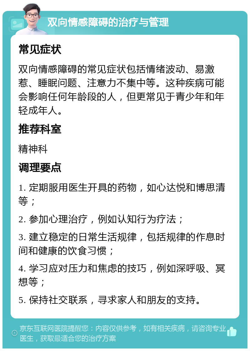 双向情感障碍的治疗与管理 常见症状 双向情感障碍的常见症状包括情绪波动、易激惹、睡眠问题、注意力不集中等。这种疾病可能会影响任何年龄段的人，但更常见于青少年和年轻成年人。 推荐科室 精神科 调理要点 1. 定期服用医生开具的药物，如心达悦和博思清等； 2. 参加心理治疗，例如认知行为疗法； 3. 建立稳定的日常生活规律，包括规律的作息时间和健康的饮食习惯； 4. 学习应对压力和焦虑的技巧，例如深呼吸、冥想等； 5. 保持社交联系，寻求家人和朋友的支持。