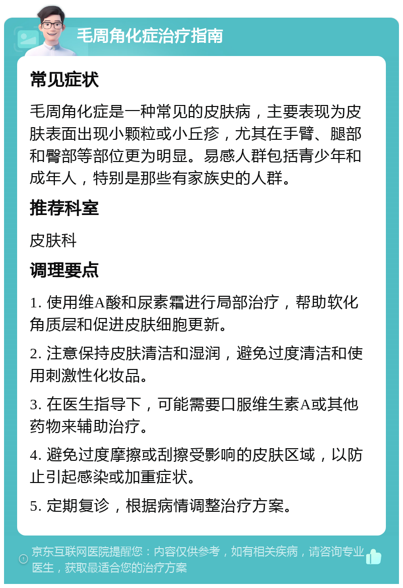 毛周角化症治疗指南 常见症状 毛周角化症是一种常见的皮肤病，主要表现为皮肤表面出现小颗粒或小丘疹，尤其在手臂、腿部和臀部等部位更为明显。易感人群包括青少年和成年人，特别是那些有家族史的人群。 推荐科室 皮肤科 调理要点 1. 使用维A酸和尿素霜进行局部治疗，帮助软化角质层和促进皮肤细胞更新。 2. 注意保持皮肤清洁和湿润，避免过度清洁和使用刺激性化妆品。 3. 在医生指导下，可能需要口服维生素A或其他药物来辅助治疗。 4. 避免过度摩擦或刮擦受影响的皮肤区域，以防止引起感染或加重症状。 5. 定期复诊，根据病情调整治疗方案。