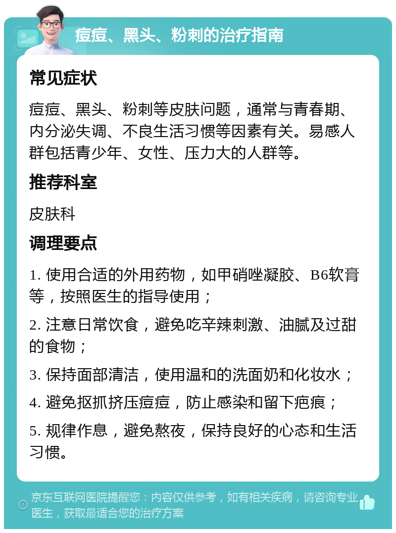 痘痘、黑头、粉刺的治疗指南 常见症状 痘痘、黑头、粉刺等皮肤问题，通常与青春期、内分泌失调、不良生活习惯等因素有关。易感人群包括青少年、女性、压力大的人群等。 推荐科室 皮肤科 调理要点 1. 使用合适的外用药物，如甲硝唑凝胶、B6软膏等，按照医生的指导使用； 2. 注意日常饮食，避免吃辛辣刺激、油腻及过甜的食物； 3. 保持面部清洁，使用温和的洗面奶和化妆水； 4. 避免抠抓挤压痘痘，防止感染和留下疤痕； 5. 规律作息，避免熬夜，保持良好的心态和生活习惯。