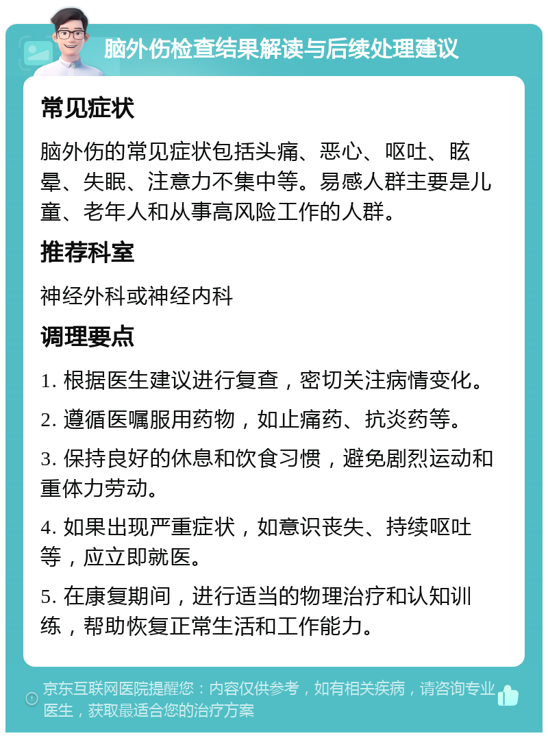 脑外伤检查结果解读与后续处理建议 常见症状 脑外伤的常见症状包括头痛、恶心、呕吐、眩晕、失眠、注意力不集中等。易感人群主要是儿童、老年人和从事高风险工作的人群。 推荐科室 神经外科或神经内科 调理要点 1. 根据医生建议进行复查，密切关注病情变化。 2. 遵循医嘱服用药物，如止痛药、抗炎药等。 3. 保持良好的休息和饮食习惯，避免剧烈运动和重体力劳动。 4. 如果出现严重症状，如意识丧失、持续呕吐等，应立即就医。 5. 在康复期间，进行适当的物理治疗和认知训练，帮助恢复正常生活和工作能力。