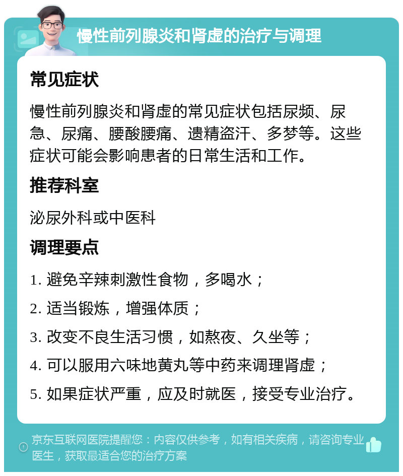 慢性前列腺炎和肾虚的治疗与调理 常见症状 慢性前列腺炎和肾虚的常见症状包括尿频、尿急、尿痛、腰酸腰痛、遗精盗汗、多梦等。这些症状可能会影响患者的日常生活和工作。 推荐科室 泌尿外科或中医科 调理要点 1. 避免辛辣刺激性食物，多喝水； 2. 适当锻炼，增强体质； 3. 改变不良生活习惯，如熬夜、久坐等； 4. 可以服用六味地黄丸等中药来调理肾虚； 5. 如果症状严重，应及时就医，接受专业治疗。