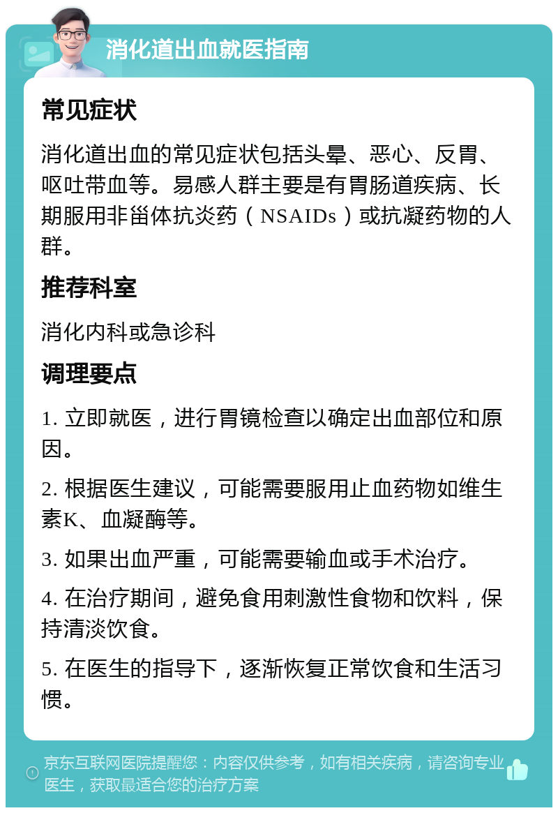 消化道出血就医指南 常见症状 消化道出血的常见症状包括头晕、恶心、反胃、呕吐带血等。易感人群主要是有胃肠道疾病、长期服用非甾体抗炎药（NSAIDs）或抗凝药物的人群。 推荐科室 消化内科或急诊科 调理要点 1. 立即就医，进行胃镜检查以确定出血部位和原因。 2. 根据医生建议，可能需要服用止血药物如维生素K、血凝酶等。 3. 如果出血严重，可能需要输血或手术治疗。 4. 在治疗期间，避免食用刺激性食物和饮料，保持清淡饮食。 5. 在医生的指导下，逐渐恢复正常饮食和生活习惯。