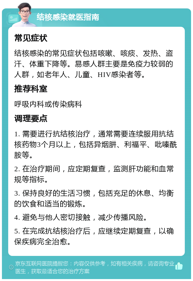 结核感染就医指南 常见症状 结核感染的常见症状包括咳嗽、咳痰、发热、盗汗、体重下降等。易感人群主要是免疫力较弱的人群，如老年人、儿童、HIV感染者等。 推荐科室 呼吸内科或传染病科 调理要点 1. 需要进行抗结核治疗，通常需要连续服用抗结核药物3个月以上，包括异烟肼、利福平、吡嗪酰胺等。 2. 在治疗期间，应定期复查，监测肝功能和血常规等指标。 3. 保持良好的生活习惯，包括充足的休息、均衡的饮食和适当的锻炼。 4. 避免与他人密切接触，减少传播风险。 5. 在完成抗结核治疗后，应继续定期复查，以确保疾病完全治愈。