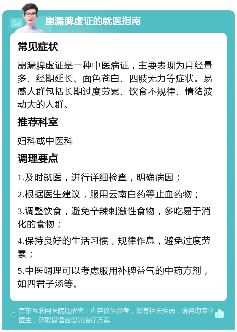 崩漏脾虚证的就医指南 常见症状 崩漏脾虚证是一种中医病证，主要表现为月经量多、经期延长、面色苍白、四肢无力等症状。易感人群包括长期过度劳累、饮食不规律、情绪波动大的人群。 推荐科室 妇科或中医科 调理要点 1.及时就医，进行详细检查，明确病因； 2.根据医生建议，服用云南白药等止血药物； 3.调整饮食，避免辛辣刺激性食物，多吃易于消化的食物； 4.保持良好的生活习惯，规律作息，避免过度劳累； 5.中医调理可以考虑服用补脾益气的中药方剂，如四君子汤等。