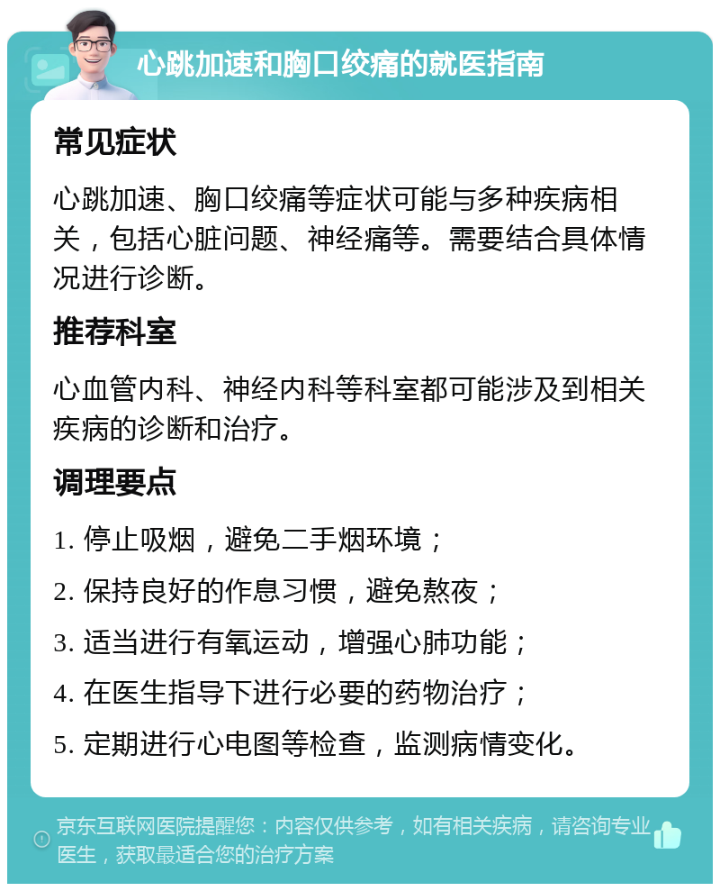 心跳加速和胸口绞痛的就医指南 常见症状 心跳加速、胸口绞痛等症状可能与多种疾病相关，包括心脏问题、神经痛等。需要结合具体情况进行诊断。 推荐科室 心血管内科、神经内科等科室都可能涉及到相关疾病的诊断和治疗。 调理要点 1. 停止吸烟，避免二手烟环境； 2. 保持良好的作息习惯，避免熬夜； 3. 适当进行有氧运动，增强心肺功能； 4. 在医生指导下进行必要的药物治疗； 5. 定期进行心电图等检查，监测病情变化。