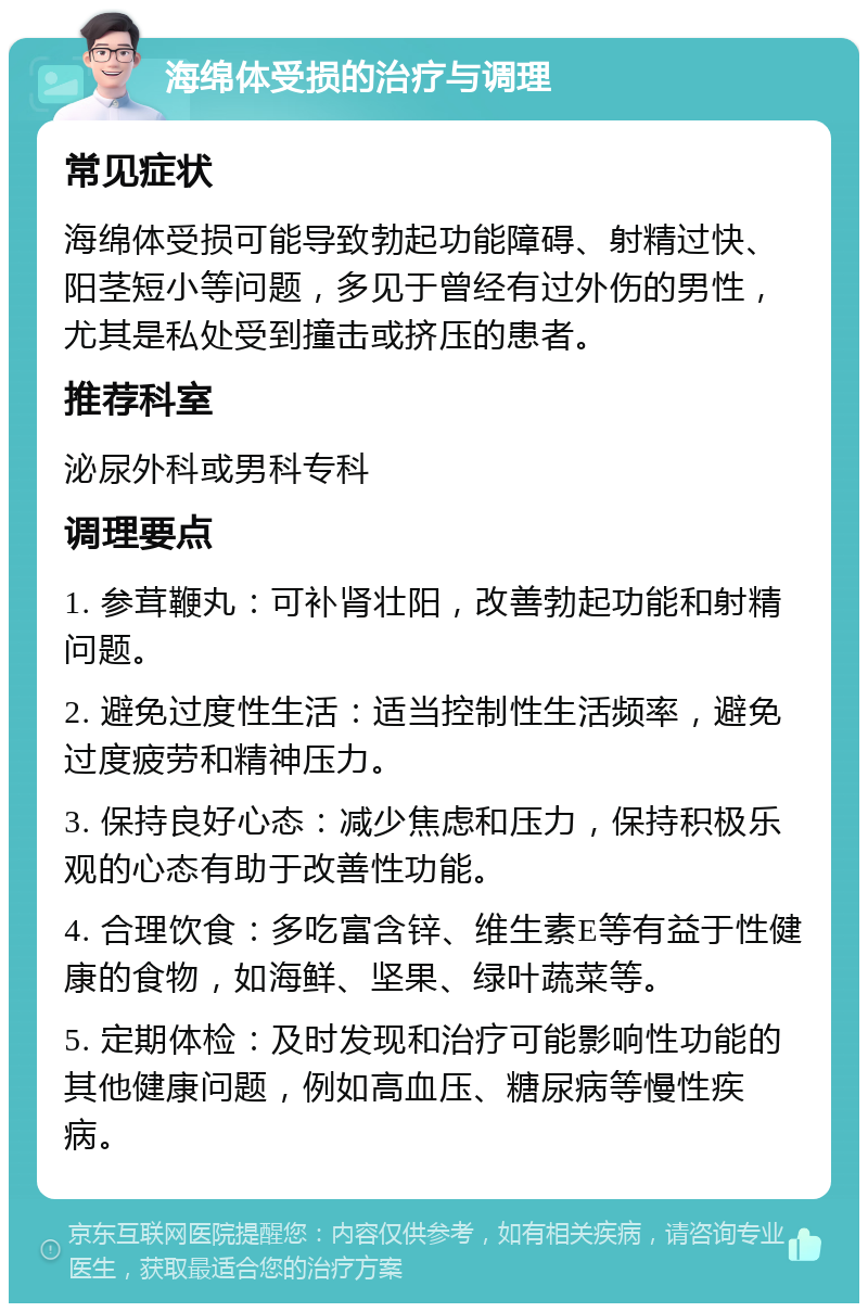 海绵体受损的治疗与调理 常见症状 海绵体受损可能导致勃起功能障碍、射精过快、阳茎短小等问题，多见于曾经有过外伤的男性，尤其是私处受到撞击或挤压的患者。 推荐科室 泌尿外科或男科专科 调理要点 1. 参茸鞭丸：可补肾壮阳，改善勃起功能和射精问题。 2. 避免过度性生活：适当控制性生活频率，避免过度疲劳和精神压力。 3. 保持良好心态：减少焦虑和压力，保持积极乐观的心态有助于改善性功能。 4. 合理饮食：多吃富含锌、维生素E等有益于性健康的食物，如海鲜、坚果、绿叶蔬菜等。 5. 定期体检：及时发现和治疗可能影响性功能的其他健康问题，例如高血压、糖尿病等慢性疾病。