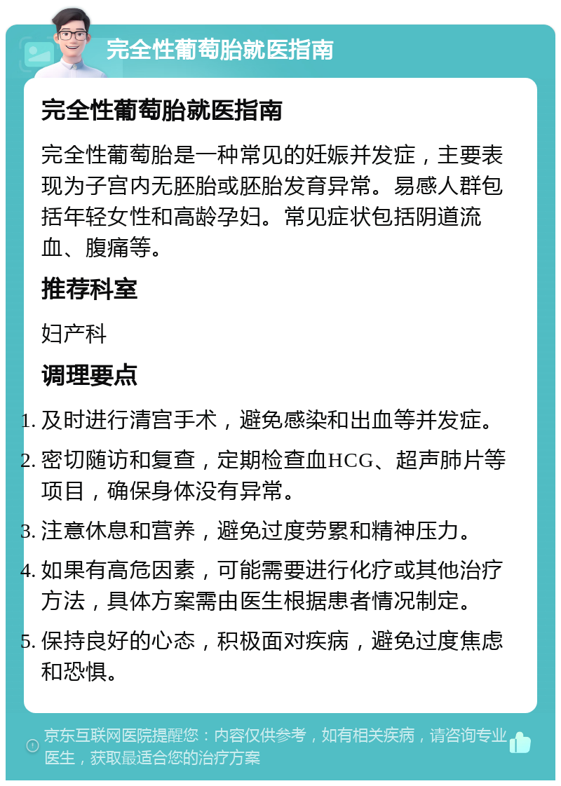 完全性葡萄胎就医指南 完全性葡萄胎就医指南 完全性葡萄胎是一种常见的妊娠并发症，主要表现为子宫内无胚胎或胚胎发育异常。易感人群包括年轻女性和高龄孕妇。常见症状包括阴道流血、腹痛等。 推荐科室 妇产科 调理要点 及时进行清宫手术，避免感染和出血等并发症。 密切随访和复查，定期检查血HCG、超声肺片等项目，确保身体没有异常。 注意休息和营养，避免过度劳累和精神压力。 如果有高危因素，可能需要进行化疗或其他治疗方法，具体方案需由医生根据患者情况制定。 保持良好的心态，积极面对疾病，避免过度焦虑和恐惧。