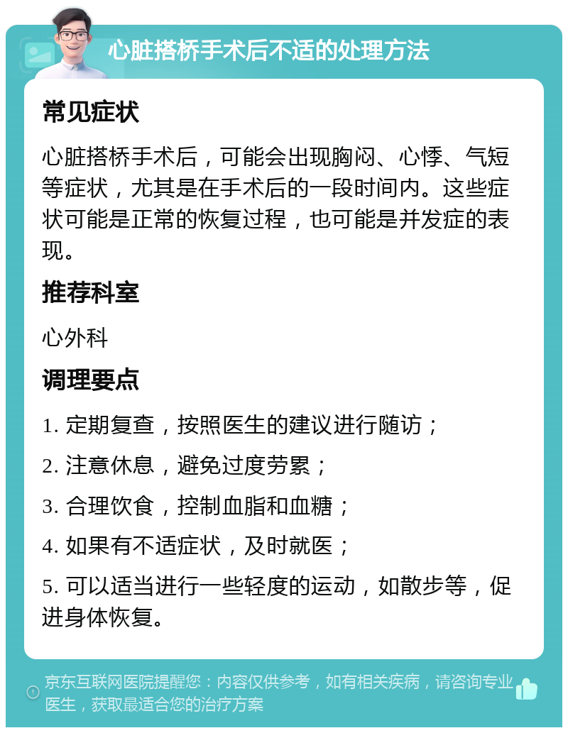 心脏搭桥手术后不适的处理方法 常见症状 心脏搭桥手术后，可能会出现胸闷、心悸、气短等症状，尤其是在手术后的一段时间内。这些症状可能是正常的恢复过程，也可能是并发症的表现。 推荐科室 心外科 调理要点 1. 定期复查，按照医生的建议进行随访； 2. 注意休息，避免过度劳累； 3. 合理饮食，控制血脂和血糖； 4. 如果有不适症状，及时就医； 5. 可以适当进行一些轻度的运动，如散步等，促进身体恢复。