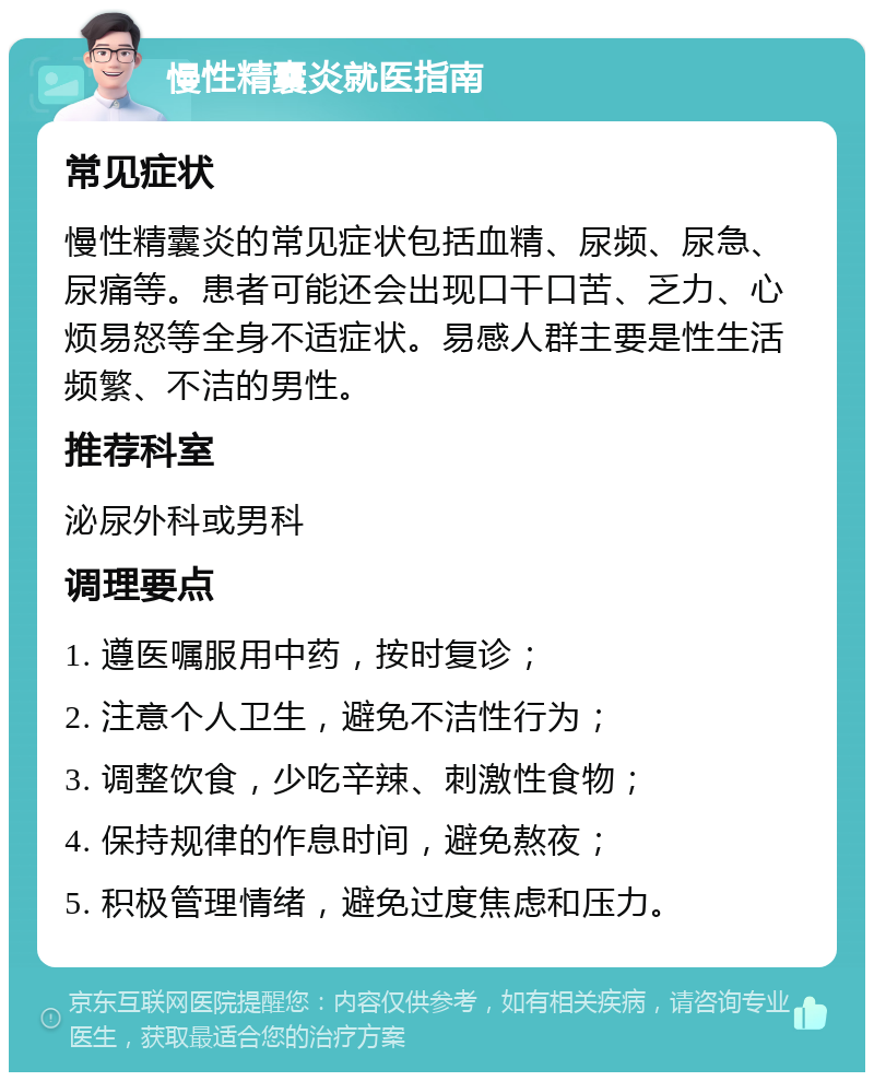 慢性精囊炎就医指南 常见症状 慢性精囊炎的常见症状包括血精、尿频、尿急、尿痛等。患者可能还会出现口干口苦、乏力、心烦易怒等全身不适症状。易感人群主要是性生活频繁、不洁的男性。 推荐科室 泌尿外科或男科 调理要点 1. 遵医嘱服用中药，按时复诊； 2. 注意个人卫生，避免不洁性行为； 3. 调整饮食，少吃辛辣、刺激性食物； 4. 保持规律的作息时间，避免熬夜； 5. 积极管理情绪，避免过度焦虑和压力。