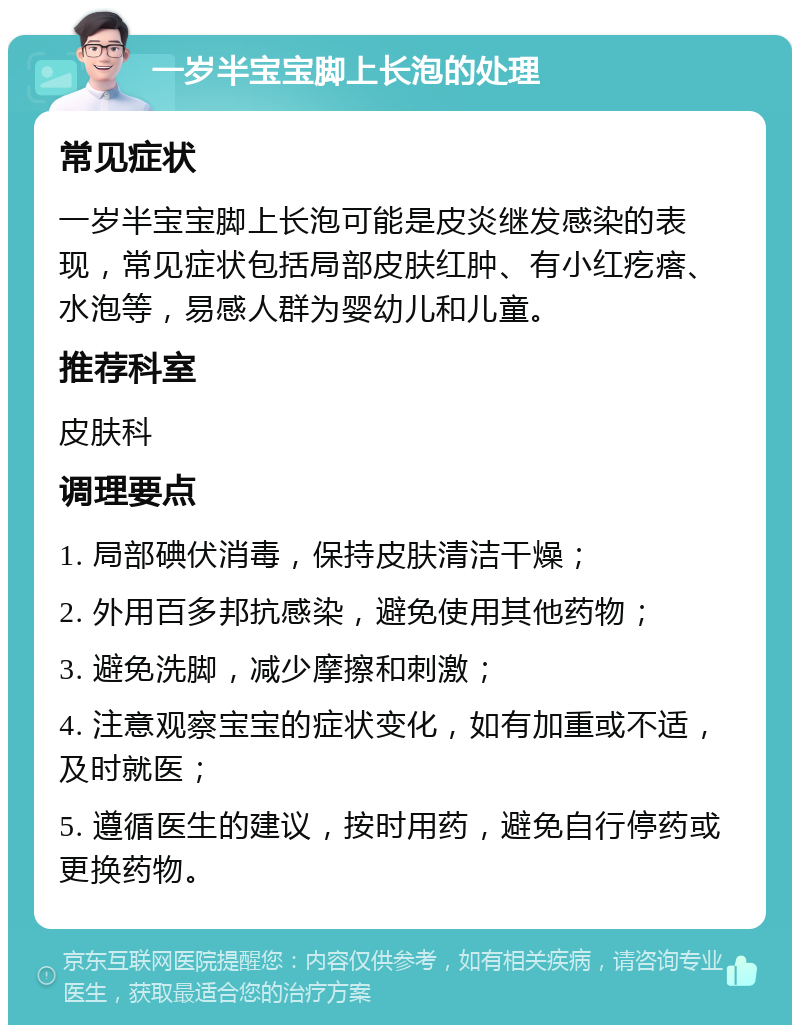 一岁半宝宝脚上长泡的处理 常见症状 一岁半宝宝脚上长泡可能是皮炎继发感染的表现，常见症状包括局部皮肤红肿、有小红疙瘩、水泡等，易感人群为婴幼儿和儿童。 推荐科室 皮肤科 调理要点 1. 局部碘伏消毒，保持皮肤清洁干燥； 2. 外用百多邦抗感染，避免使用其他药物； 3. 避免洗脚，减少摩擦和刺激； 4. 注意观察宝宝的症状变化，如有加重或不适，及时就医； 5. 遵循医生的建议，按时用药，避免自行停药或更换药物。