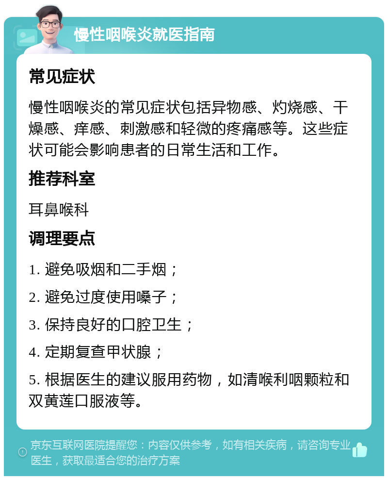 慢性咽喉炎就医指南 常见症状 慢性咽喉炎的常见症状包括异物感、灼烧感、干燥感、痒感、刺激感和轻微的疼痛感等。这些症状可能会影响患者的日常生活和工作。 推荐科室 耳鼻喉科 调理要点 1. 避免吸烟和二手烟； 2. 避免过度使用嗓子； 3. 保持良好的口腔卫生； 4. 定期复查甲状腺； 5. 根据医生的建议服用药物，如清喉利咽颗粒和双黄莲口服液等。