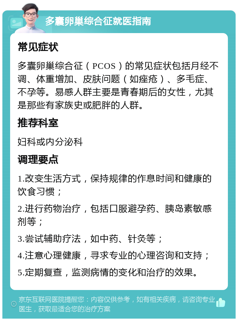 多囊卵巢综合征就医指南 常见症状 多囊卵巢综合征（PCOS）的常见症状包括月经不调、体重增加、皮肤问题（如痤疮）、多毛症、不孕等。易感人群主要是青春期后的女性，尤其是那些有家族史或肥胖的人群。 推荐科室 妇科或内分泌科 调理要点 1.改变生活方式，保持规律的作息时间和健康的饮食习惯； 2.进行药物治疗，包括口服避孕药、胰岛素敏感剂等； 3.尝试辅助疗法，如中药、针灸等； 4.注意心理健康，寻求专业的心理咨询和支持； 5.定期复查，监测病情的变化和治疗的效果。