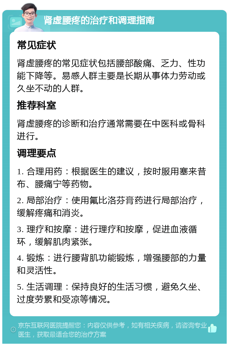 肾虚腰疼的治疗和调理指南 常见症状 肾虚腰疼的常见症状包括腰部酸痛、乏力、性功能下降等。易感人群主要是长期从事体力劳动或久坐不动的人群。 推荐科室 肾虚腰疼的诊断和治疗通常需要在中医科或骨科进行。 调理要点 1. 合理用药：根据医生的建议，按时服用塞来昔布、腰痛宁等药物。 2. 局部治疗：使用氟比洛芬膏药进行局部治疗，缓解疼痛和消炎。 3. 理疗和按摩：进行理疗和按摩，促进血液循环，缓解肌肉紧张。 4. 锻炼：进行腰背肌功能锻炼，增强腰部的力量和灵活性。 5. 生活调理：保持良好的生活习惯，避免久坐、过度劳累和受凉等情况。