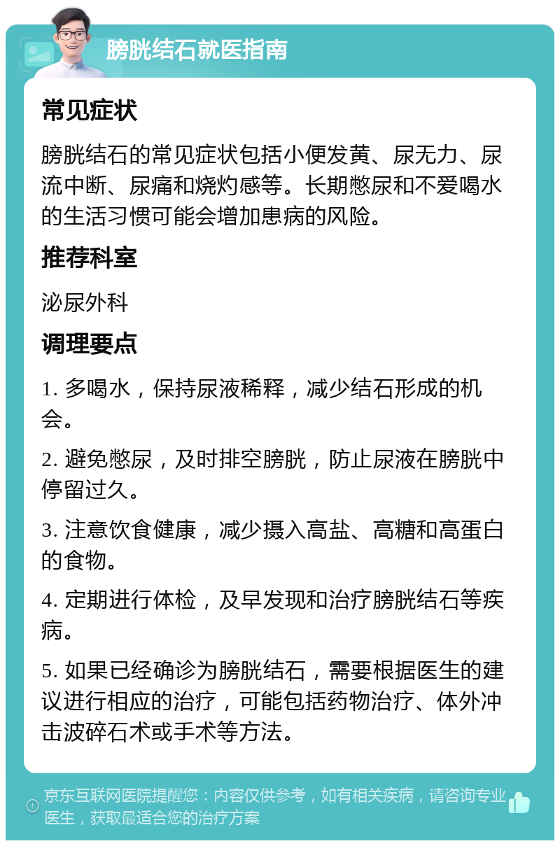 膀胱结石就医指南 常见症状 膀胱结石的常见症状包括小便发黄、尿无力、尿流中断、尿痛和烧灼感等。长期憋尿和不爱喝水的生活习惯可能会增加患病的风险。 推荐科室 泌尿外科 调理要点 1. 多喝水，保持尿液稀释，减少结石形成的机会。 2. 避免憋尿，及时排空膀胱，防止尿液在膀胱中停留过久。 3. 注意饮食健康，减少摄入高盐、高糖和高蛋白的食物。 4. 定期进行体检，及早发现和治疗膀胱结石等疾病。 5. 如果已经确诊为膀胱结石，需要根据医生的建议进行相应的治疗，可能包括药物治疗、体外冲击波碎石术或手术等方法。