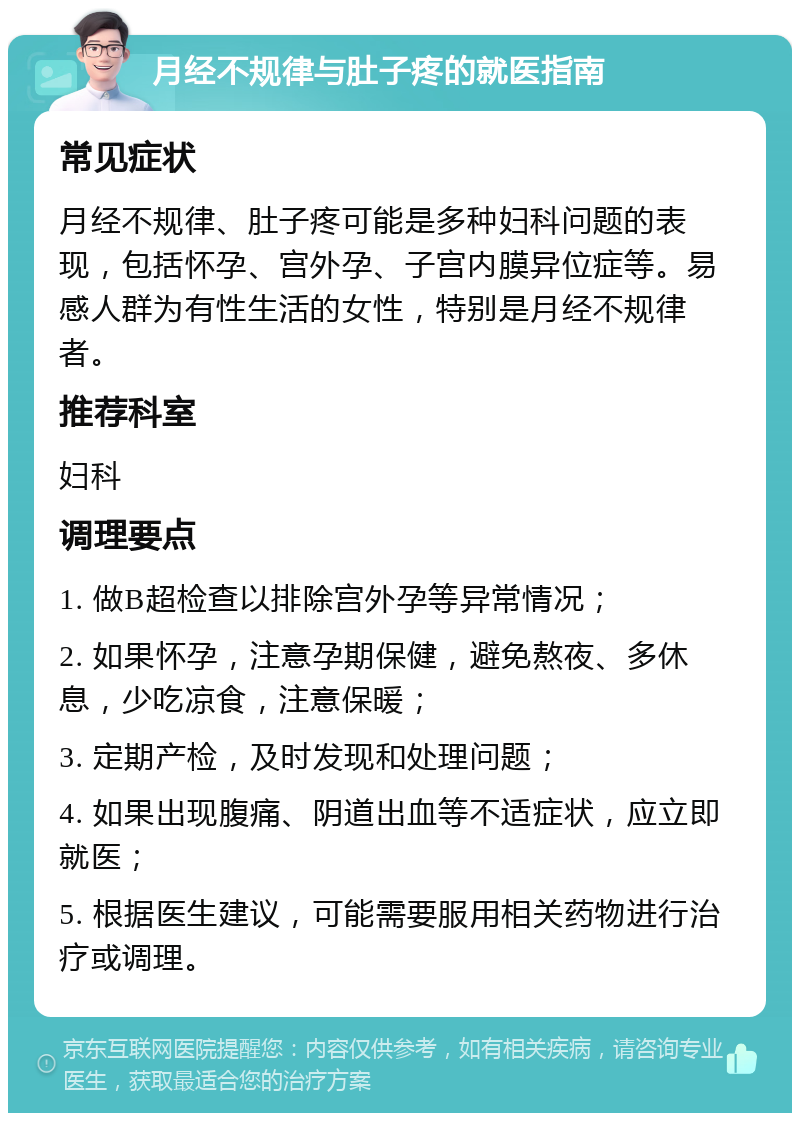 月经不规律与肚子疼的就医指南 常见症状 月经不规律、肚子疼可能是多种妇科问题的表现，包括怀孕、宫外孕、子宫内膜异位症等。易感人群为有性生活的女性，特别是月经不规律者。 推荐科室 妇科 调理要点 1. 做B超检查以排除宫外孕等异常情况； 2. 如果怀孕，注意孕期保健，避免熬夜、多休息，少吃凉食，注意保暖； 3. 定期产检，及时发现和处理问题； 4. 如果出现腹痛、阴道出血等不适症状，应立即就医； 5. 根据医生建议，可能需要服用相关药物进行治疗或调理。