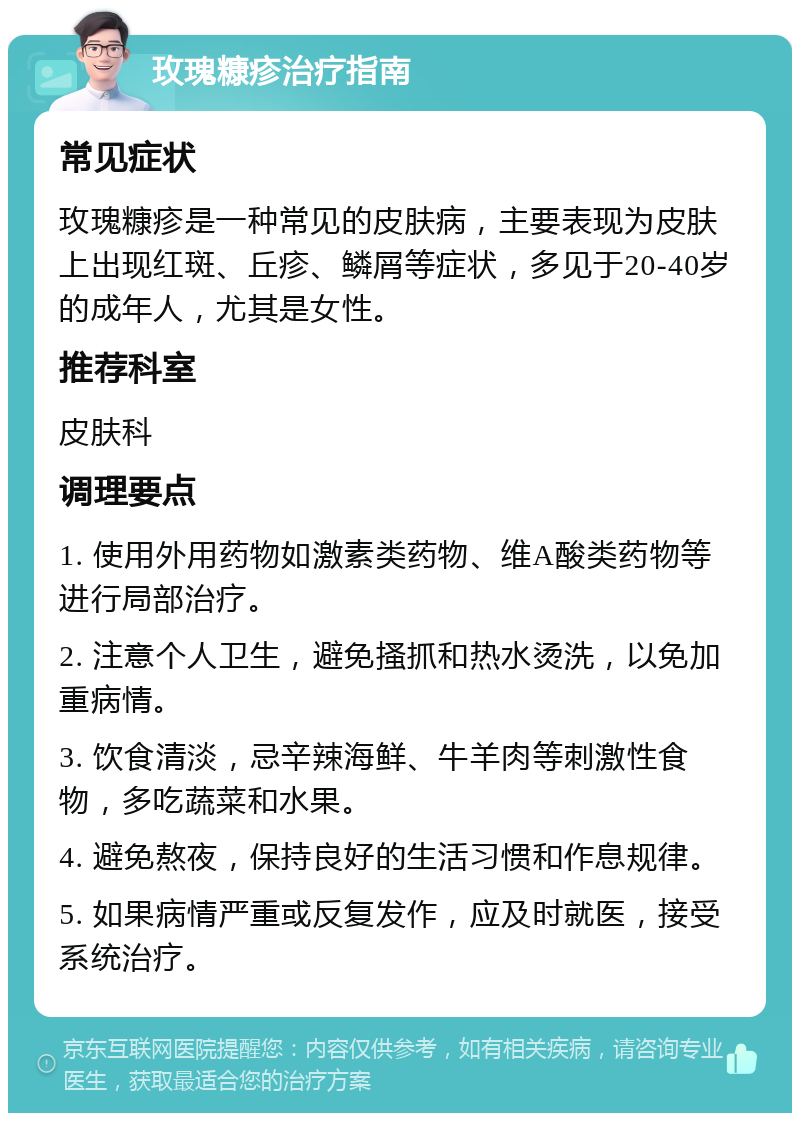 玫瑰糠疹治疗指南 常见症状 玫瑰糠疹是一种常见的皮肤病，主要表现为皮肤上出现红斑、丘疹、鳞屑等症状，多见于20-40岁的成年人，尤其是女性。 推荐科室 皮肤科 调理要点 1. 使用外用药物如激素类药物、维A酸类药物等进行局部治疗。 2. 注意个人卫生，避免搔抓和热水烫洗，以免加重病情。 3. 饮食清淡，忌辛辣海鲜、牛羊肉等刺激性食物，多吃蔬菜和水果。 4. 避免熬夜，保持良好的生活习惯和作息规律。 5. 如果病情严重或反复发作，应及时就医，接受系统治疗。