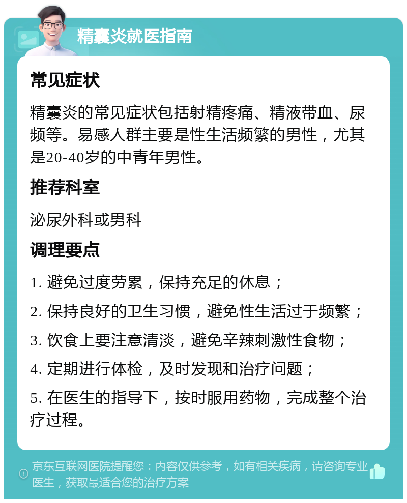 精囊炎就医指南 常见症状 精囊炎的常见症状包括射精疼痛、精液带血、尿频等。易感人群主要是性生活频繁的男性，尤其是20-40岁的中青年男性。 推荐科室 泌尿外科或男科 调理要点 1. 避免过度劳累，保持充足的休息； 2. 保持良好的卫生习惯，避免性生活过于频繁； 3. 饮食上要注意清淡，避免辛辣刺激性食物； 4. 定期进行体检，及时发现和治疗问题； 5. 在医生的指导下，按时服用药物，完成整个治疗过程。