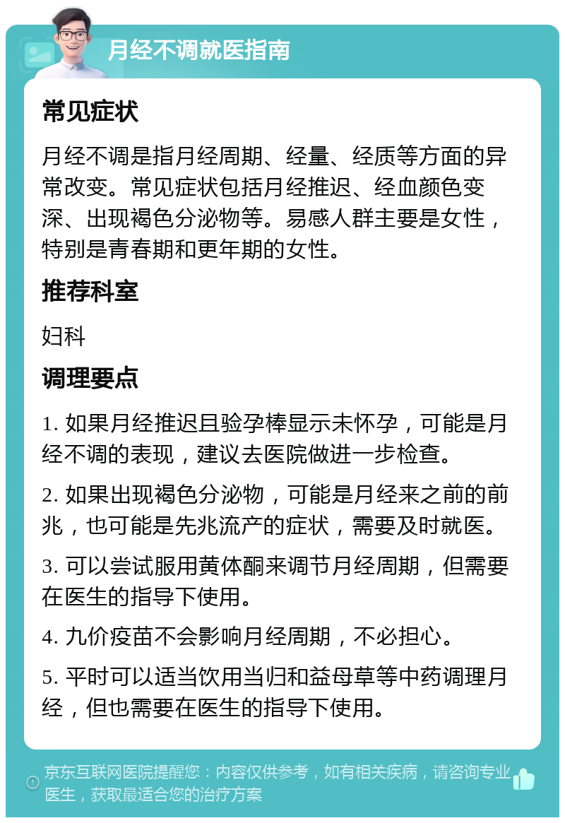 月经不调就医指南 常见症状 月经不调是指月经周期、经量、经质等方面的异常改变。常见症状包括月经推迟、经血颜色变深、出现褐色分泌物等。易感人群主要是女性，特别是青春期和更年期的女性。 推荐科室 妇科 调理要点 1. 如果月经推迟且验孕棒显示未怀孕，可能是月经不调的表现，建议去医院做进一步检查。 2. 如果出现褐色分泌物，可能是月经来之前的前兆，也可能是先兆流产的症状，需要及时就医。 3. 可以尝试服用黄体酮来调节月经周期，但需要在医生的指导下使用。 4. 九价疫苗不会影响月经周期，不必担心。 5. 平时可以适当饮用当归和益母草等中药调理月经，但也需要在医生的指导下使用。