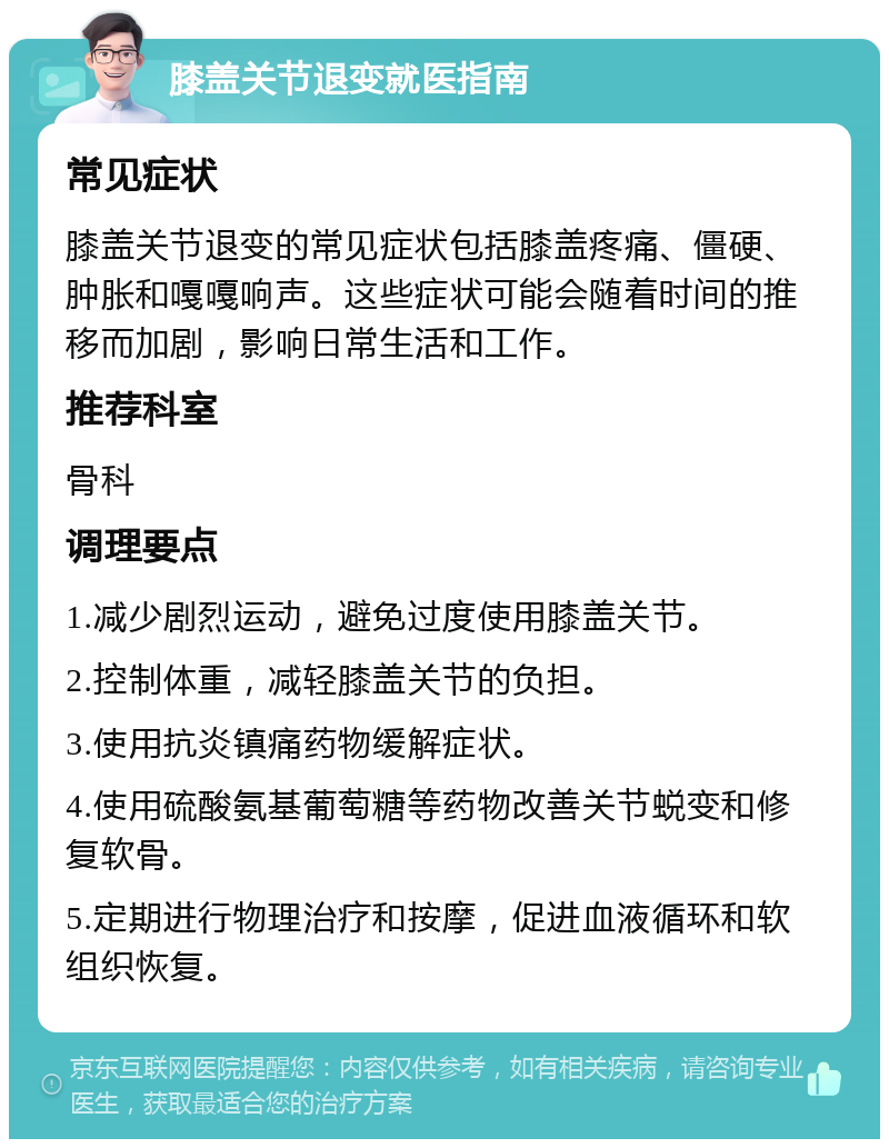 膝盖关节退变就医指南 常见症状 膝盖关节退变的常见症状包括膝盖疼痛、僵硬、肿胀和嘎嘎响声。这些症状可能会随着时间的推移而加剧，影响日常生活和工作。 推荐科室 骨科 调理要点 1.减少剧烈运动，避免过度使用膝盖关节。 2.控制体重，减轻膝盖关节的负担。 3.使用抗炎镇痛药物缓解症状。 4.使用硫酸氨基葡萄糖等药物改善关节蜕变和修复软骨。 5.定期进行物理治疗和按摩，促进血液循环和软组织恢复。