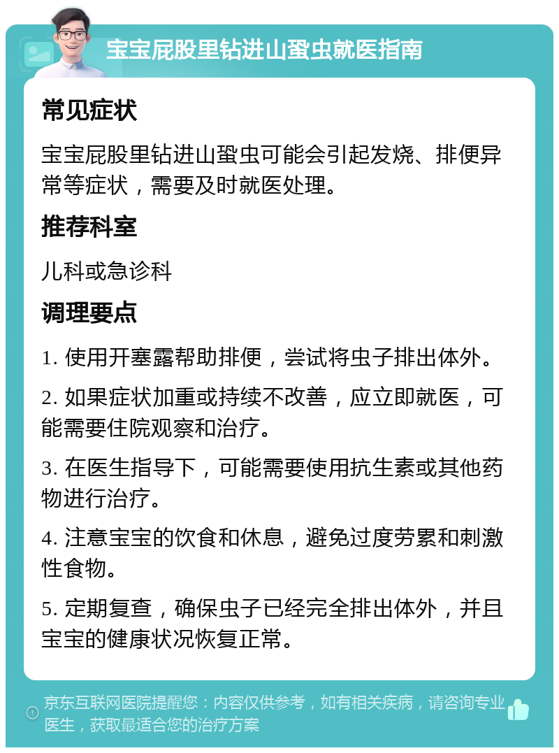 宝宝屁股里钻进山蛩虫就医指南 常见症状 宝宝屁股里钻进山蛩虫可能会引起发烧、排便异常等症状，需要及时就医处理。 推荐科室 儿科或急诊科 调理要点 1. 使用开塞露帮助排便，尝试将虫子排出体外。 2. 如果症状加重或持续不改善，应立即就医，可能需要住院观察和治疗。 3. 在医生指导下，可能需要使用抗生素或其他药物进行治疗。 4. 注意宝宝的饮食和休息，避免过度劳累和刺激性食物。 5. 定期复查，确保虫子已经完全排出体外，并且宝宝的健康状况恢复正常。