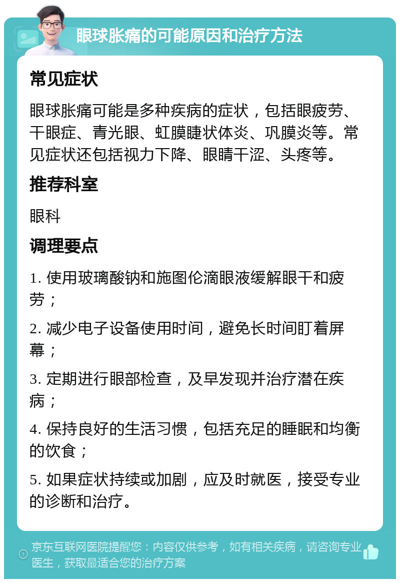 眼球胀痛的可能原因和治疗方法 常见症状 眼球胀痛可能是多种疾病的症状，包括眼疲劳、干眼症、青光眼、虹膜睫状体炎、巩膜炎等。常见症状还包括视力下降、眼睛干涩、头疼等。 推荐科室 眼科 调理要点 1. 使用玻璃酸钠和施图伦滴眼液缓解眼干和疲劳； 2. 减少电子设备使用时间，避免长时间盯着屏幕； 3. 定期进行眼部检查，及早发现并治疗潜在疾病； 4. 保持良好的生活习惯，包括充足的睡眠和均衡的饮食； 5. 如果症状持续或加剧，应及时就医，接受专业的诊断和治疗。