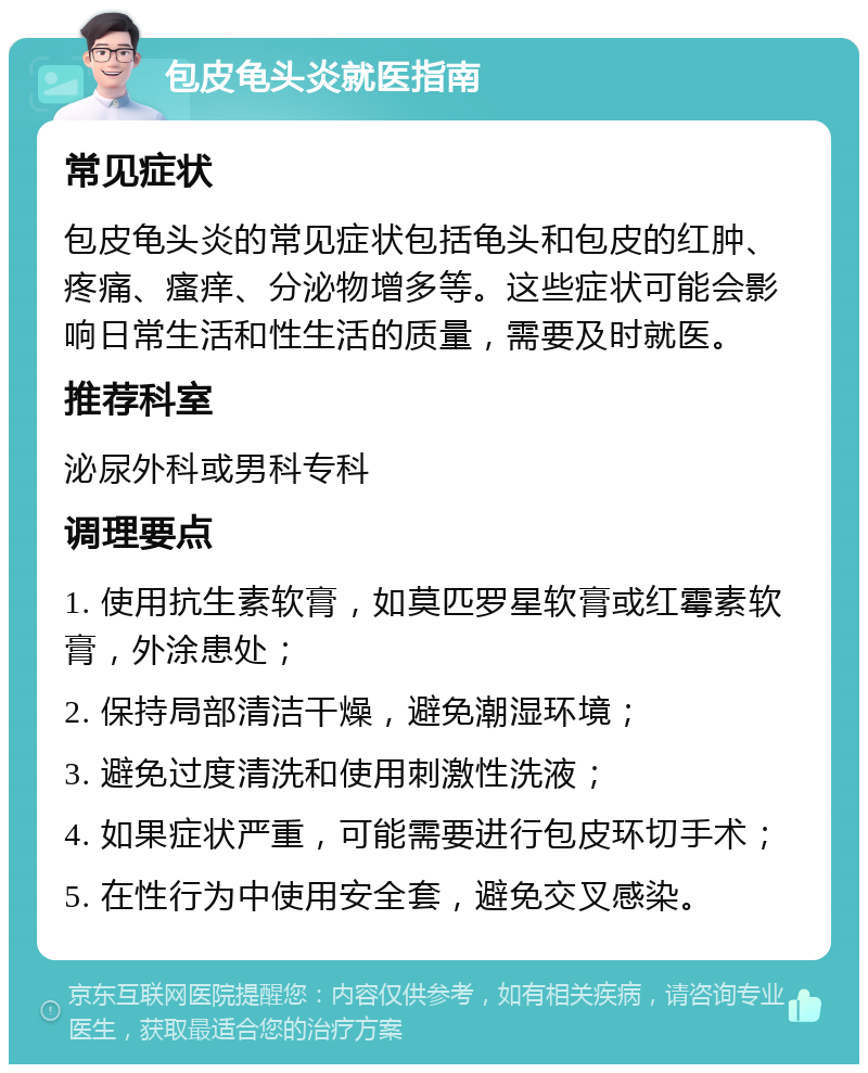 包皮龟头炎就医指南 常见症状 包皮龟头炎的常见症状包括龟头和包皮的红肿、疼痛、瘙痒、分泌物增多等。这些症状可能会影响日常生活和性生活的质量，需要及时就医。 推荐科室 泌尿外科或男科专科 调理要点 1. 使用抗生素软膏，如莫匹罗星软膏或红霉素软膏，外涂患处； 2. 保持局部清洁干燥，避免潮湿环境； 3. 避免过度清洗和使用刺激性洗液； 4. 如果症状严重，可能需要进行包皮环切手术； 5. 在性行为中使用安全套，避免交叉感染。