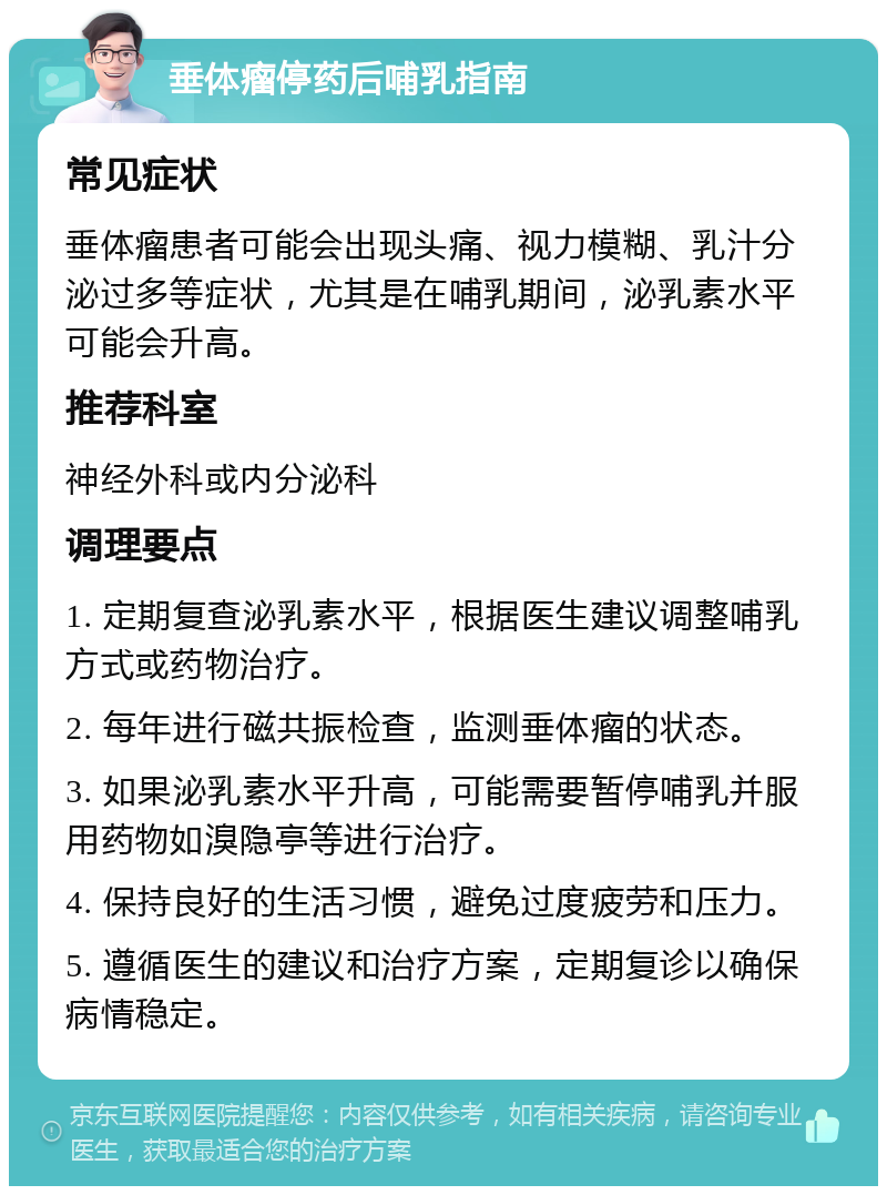 垂体瘤停药后哺乳指南 常见症状 垂体瘤患者可能会出现头痛、视力模糊、乳汁分泌过多等症状，尤其是在哺乳期间，泌乳素水平可能会升高。 推荐科室 神经外科或内分泌科 调理要点 1. 定期复查泌乳素水平，根据医生建议调整哺乳方式或药物治疗。 2. 每年进行磁共振检查，监测垂体瘤的状态。 3. 如果泌乳素水平升高，可能需要暂停哺乳并服用药物如溴隐亭等进行治疗。 4. 保持良好的生活习惯，避免过度疲劳和压力。 5. 遵循医生的建议和治疗方案，定期复诊以确保病情稳定。