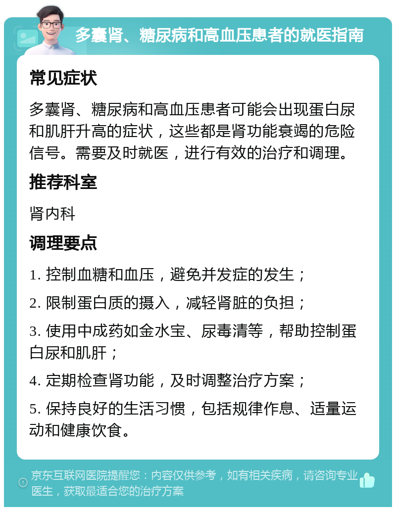 多囊肾、糖尿病和高血压患者的就医指南 常见症状 多囊肾、糖尿病和高血压患者可能会出现蛋白尿和肌肝升高的症状，这些都是肾功能衰竭的危险信号。需要及时就医，进行有效的治疗和调理。 推荐科室 肾内科 调理要点 1. 控制血糖和血压，避免并发症的发生； 2. 限制蛋白质的摄入，减轻肾脏的负担； 3. 使用中成药如金水宝、尿毒清等，帮助控制蛋白尿和肌肝； 4. 定期检查肾功能，及时调整治疗方案； 5. 保持良好的生活习惯，包括规律作息、适量运动和健康饮食。