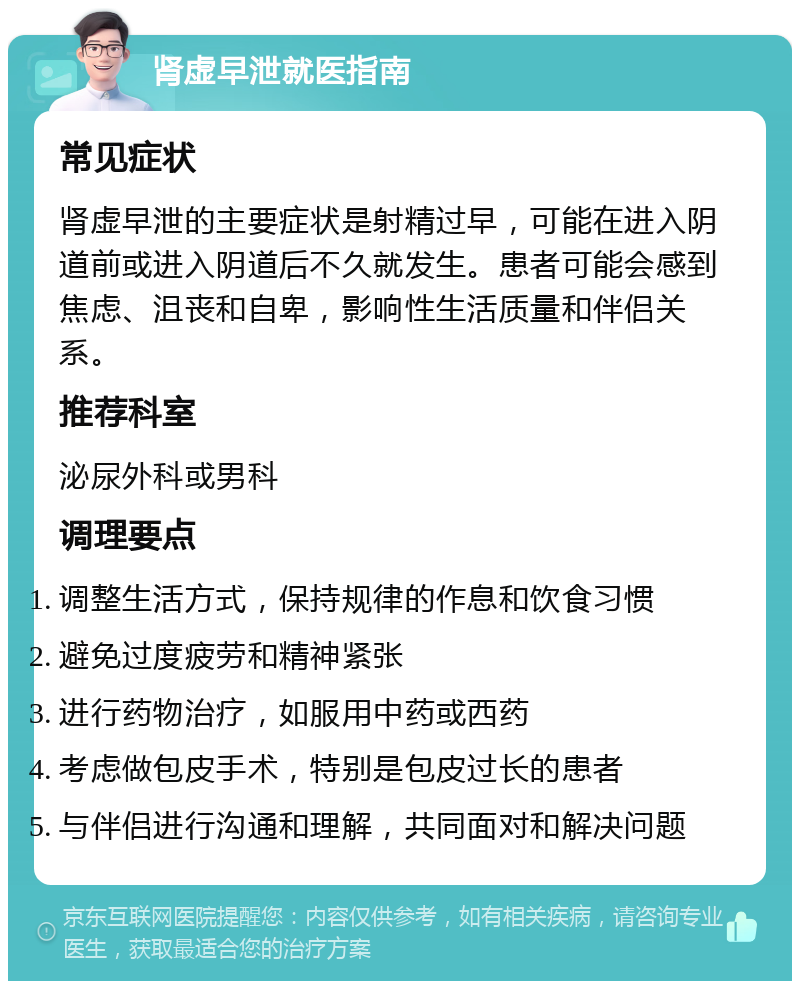 肾虚早泄就医指南 常见症状 肾虚早泄的主要症状是射精过早，可能在进入阴道前或进入阴道后不久就发生。患者可能会感到焦虑、沮丧和自卑，影响性生活质量和伴侣关系。 推荐科室 泌尿外科或男科 调理要点 调整生活方式，保持规律的作息和饮食习惯 避免过度疲劳和精神紧张 进行药物治疗，如服用中药或西药 考虑做包皮手术，特别是包皮过长的患者 与伴侣进行沟通和理解，共同面对和解决问题