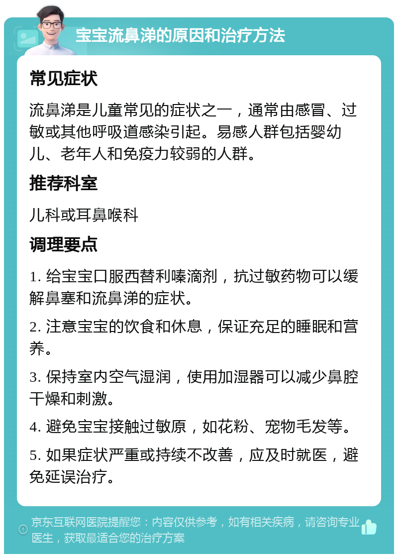 宝宝流鼻涕的原因和治疗方法 常见症状 流鼻涕是儿童常见的症状之一，通常由感冒、过敏或其他呼吸道感染引起。易感人群包括婴幼儿、老年人和免疫力较弱的人群。 推荐科室 儿科或耳鼻喉科 调理要点 1. 给宝宝口服西替利嗪滴剂，抗过敏药物可以缓解鼻塞和流鼻涕的症状。 2. 注意宝宝的饮食和休息，保证充足的睡眠和营养。 3. 保持室内空气湿润，使用加湿器可以减少鼻腔干燥和刺激。 4. 避免宝宝接触过敏原，如花粉、宠物毛发等。 5. 如果症状严重或持续不改善，应及时就医，避免延误治疗。