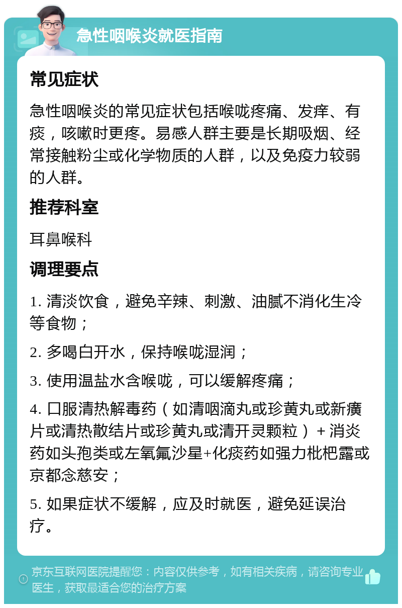 急性咽喉炎就医指南 常见症状 急性咽喉炎的常见症状包括喉咙疼痛、发痒、有痰，咳嗽时更疼。易感人群主要是长期吸烟、经常接触粉尘或化学物质的人群，以及免疫力较弱的人群。 推荐科室 耳鼻喉科 调理要点 1. 清淡饮食，避免辛辣、刺激、油腻不消化生冷等食物； 2. 多喝白开水，保持喉咙湿润； 3. 使用温盐水含喉咙，可以缓解疼痛； 4. 口服清热解毒药（如清咽滴丸或珍黄丸或新癀片或清热散结片或珍黄丸或清开灵颗粒）＋消炎药如头孢类或左氧氟沙星+化痰药如强力枇杷露或京都念慈安； 5. 如果症状不缓解，应及时就医，避免延误治疗。