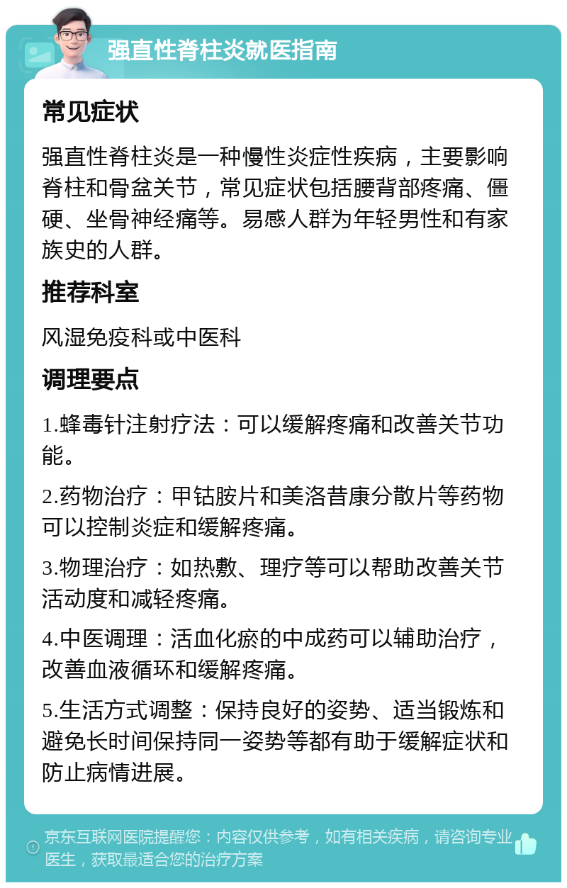 强直性脊柱炎就医指南 常见症状 强直性脊柱炎是一种慢性炎症性疾病，主要影响脊柱和骨盆关节，常见症状包括腰背部疼痛、僵硬、坐骨神经痛等。易感人群为年轻男性和有家族史的人群。 推荐科室 风湿免疫科或中医科 调理要点 1.蜂毒针注射疗法：可以缓解疼痛和改善关节功能。 2.药物治疗：甲钴胺片和美洛昔康分散片等药物可以控制炎症和缓解疼痛。 3.物理治疗：如热敷、理疗等可以帮助改善关节活动度和减轻疼痛。 4.中医调理：活血化瘀的中成药可以辅助治疗，改善血液循环和缓解疼痛。 5.生活方式调整：保持良好的姿势、适当锻炼和避免长时间保持同一姿势等都有助于缓解症状和防止病情进展。