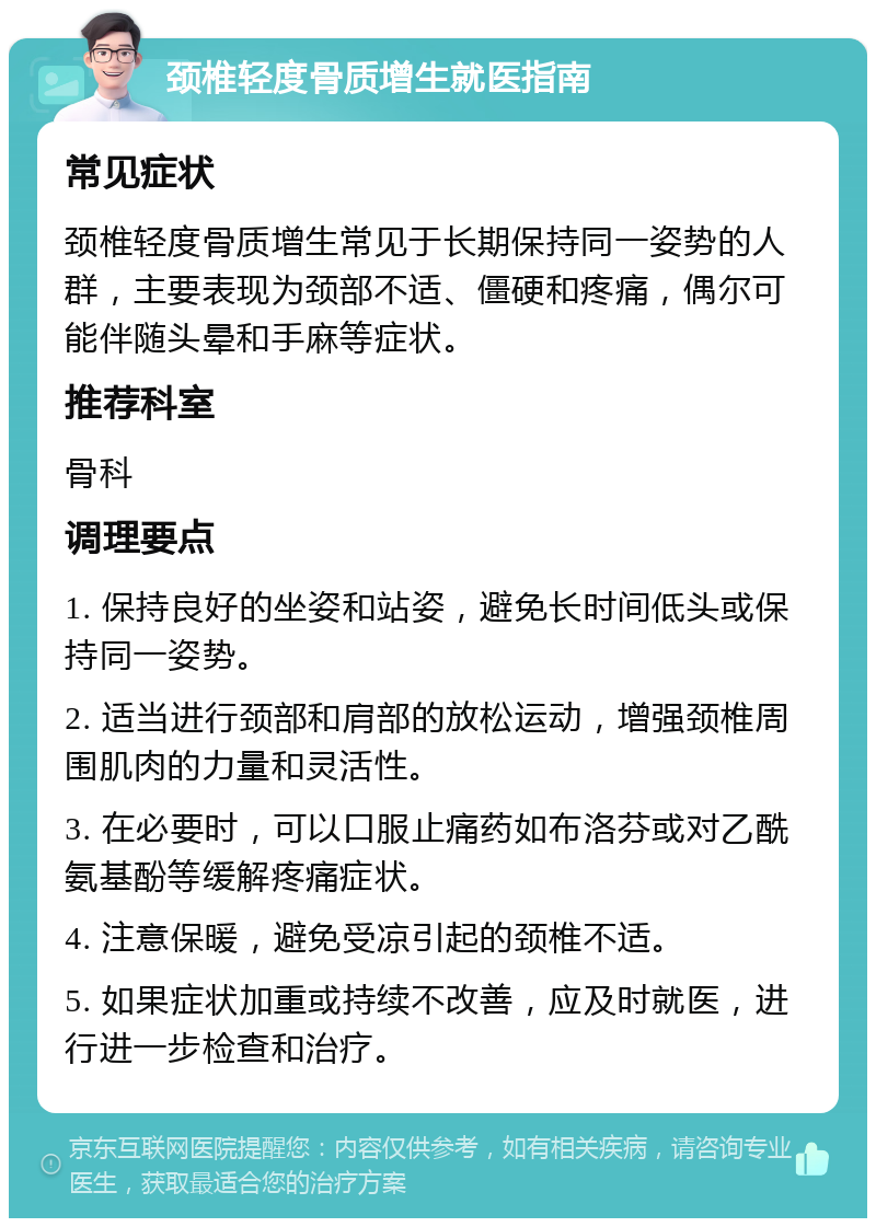 颈椎轻度骨质增生就医指南 常见症状 颈椎轻度骨质增生常见于长期保持同一姿势的人群，主要表现为颈部不适、僵硬和疼痛，偶尔可能伴随头晕和手麻等症状。 推荐科室 骨科 调理要点 1. 保持良好的坐姿和站姿，避免长时间低头或保持同一姿势。 2. 适当进行颈部和肩部的放松运动，增强颈椎周围肌肉的力量和灵活性。 3. 在必要时，可以口服止痛药如布洛芬或对乙酰氨基酚等缓解疼痛症状。 4. 注意保暖，避免受凉引起的颈椎不适。 5. 如果症状加重或持续不改善，应及时就医，进行进一步检查和治疗。