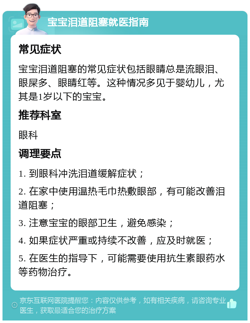 宝宝泪道阻塞就医指南 常见症状 宝宝泪道阻塞的常见症状包括眼睛总是流眼泪、眼屎多、眼睛红等。这种情况多见于婴幼儿，尤其是1岁以下的宝宝。 推荐科室 眼科 调理要点 1. 到眼科冲洗泪道缓解症状； 2. 在家中使用温热毛巾热敷眼部，有可能改善泪道阻塞； 3. 注意宝宝的眼部卫生，避免感染； 4. 如果症状严重或持续不改善，应及时就医； 5. 在医生的指导下，可能需要使用抗生素眼药水等药物治疗。