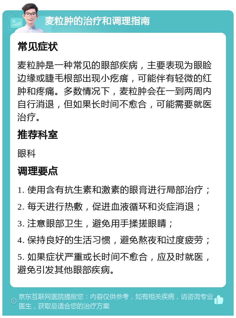 麦粒肿的治疗和调理指南 常见症状 麦粒肿是一种常见的眼部疾病，主要表现为眼睑边缘或睫毛根部出现小疙瘩，可能伴有轻微的红肿和疼痛。多数情况下，麦粒肿会在一到两周内自行消退，但如果长时间不愈合，可能需要就医治疗。 推荐科室 眼科 调理要点 1. 使用含有抗生素和激素的眼膏进行局部治疗； 2. 每天进行热敷，促进血液循环和炎症消退； 3. 注意眼部卫生，避免用手揉搓眼睛； 4. 保持良好的生活习惯，避免熬夜和过度疲劳； 5. 如果症状严重或长时间不愈合，应及时就医，避免引发其他眼部疾病。